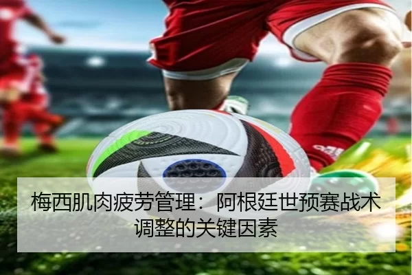 梅西肌肉疲劳管理：阿根廷世预赛战术调整的关键因素